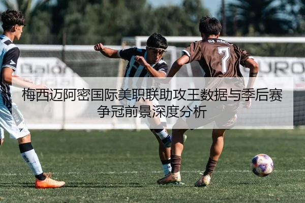 梅西迈阿密国际美职联助攻王数据与季后赛争冠前景深度分析