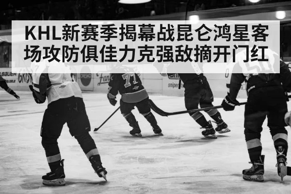 KHL新赛季揭幕战昆仑鸿星客场攻防俱佳力克强敌摘开门红