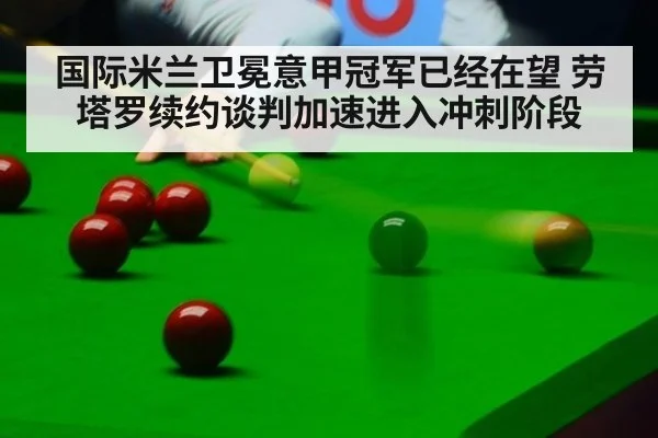 国际米兰卫冕意甲冠军已经在望 劳塔罗续约谈判加速进入冲刺阶段
